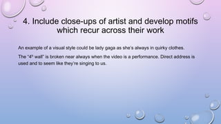 4. Include close-ups of artist and develop motifs
which recur across their work
An example of a visual style could be lady gaga as she’s always in quirky clothes.
The “4th wall” is broken near always when the video is a performance. Direct address is
used and to seem like they’re singing to us.
 
