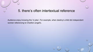 5. there’s often intertextual reference
Audience enjoy knowing the ‘in joke’. For example, when destiny’s child did independent
women referencing to Charlie’s angel's.
 