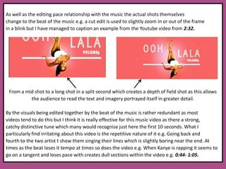 As well as the editing pace relationship with the music the actual shots themselves change to the beat of the music e.g. a cut edit is used to slightly zoom in or out of the frame in a blink but I have managed to caption an example from the Youtube video from 2:32.From a mid shot to a long shot in a split second which creates a depth of field shot as this allows the audience to read the text and imagery portrayed itself in greater detail. By the visuals being edited together by the beat of the music is rather redundant as most videos tend to do this but I think it is really effective for this music video as there a strong, catchy distinctive tune which many would recognise just here the first 10 seconds. What I particularly find irritating about this video is the repetitive nature of it e.g. Going back and fourth to the two artist t show them singing their lines which is slightly boring near the end. At times as the beat loses it tempo at times so does the video e.g. When Kanye is rapping it seems to go on a tangent and loses pace with creates dull sections within the video e.g. 0:44- 1:05. 