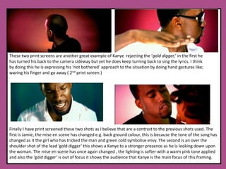 These two print screens are another great example of Kanye  rejecting the ‘gold digger,’ in the first he has turned his back to the camera sideway but yet he does keep turning back to sing the lyrics. I think by doing this he is expressing his ‘not bothered’ approach to the situation by doing hand gestures like; waving his finger and go away ( 2nd print screen.) Finally I have print screened these two shots as I believe that are a contrast to the previous shots used. The first is Jamie, the mise en scene has changed e.g. back ground colour, this is because the tone of the song has changed as it the girl who has tricked the man and green cold symbolise envy. The second is an over the shoulder shot of the lead ‘gold digger’ this shows a Kanye to a stronger presence as he is looking down upon the woman. The mise en scene has once again changed , the lighting is softer with a warm pink tone applied and also the ‘gold digger’ is out of focus it shows the audience that Kanye is the main focus of this framing. 