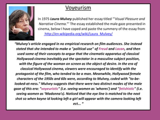 Voyeurism                                   In 1975 Laura Mulveypublished her essay titled ‘"Visual Pleasure and                                     Narrative Cinema.”’ The essay established the male gaze presented in                                     cinema, below I have coped and paste the summery of the essay from  http://en.wikipedia.org/wiki/Laura_Mulvey/“Mulvey's article engaged in no empirical research on film audiences. She instead stated that she intended to make a "political use" of Freud and Lacan, and then used some of their concepts to argue that the cinematic apparatus of classical Hollywood cinema inevitably put the spectator in a masculine subject position, with the figure of the woman on screen as the object of desire. In the era of classical Hollywood cinema, viewers were encouraged to identify with the protagonist of the film, who tended to be a man. Meanwhile, Hollywood female characters of the 1950s and 60s were, according to Mulvey, coded with "to-be-looked-at-ness." Mulvey suggests that there were two distinct modes of the male gaze of this era: "voyeuristic" (i.e. seeing women as 'whores') and "fetishistic" (i.e. seeing women as ‘Madonna's). Noticed that the eye line is matched to the next shot so when kayne id looking left a girl will appear with the camera looking left ect... “ 