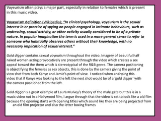 Voyeurism often plays a major part, especially in relation to females which is present in this music video.Voyeurism definition (Wikipedia); “In clinical psychology, voyeurism is the sexual interest in or practice of spying on people engaged in intimate behaviours, such as undressing, sexual activity, or other activity usually considered to be of a private nature. In popular imagination the term is used in a more general sense to refer to someone who habitually observes others without their knowledge, with no necessary implication of sexual interest.”Gold digger contains sexual voyeurism throughout the video. Imagery of beautiful half naked women acting provocatively are present through the video which creates a sex appeal toward the them which is stereotypical of the R&B genre. The camera positioning is objectifying the females as sex objects, this is done by the camera giving the point of view shot from both Kanye and Jamie’s point of view.  I noticed when analysing this video that if Kanye was looking to the left the next shot would be of a ‘gold digger’ with the camera positioned from the left.Gold digger is a great example of Laura Mulvey’s theory of the male gaze but this is in a music video not in a Hollywood film, I argue through that the video is set to look like a old film because the opening starts with opening titles which sound like they are being projected from an old film projector and also the letter boxing frames        	  