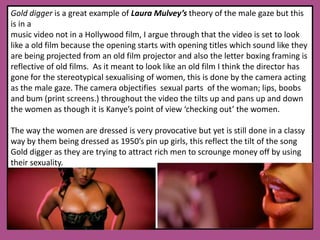 Gold digger is a great example of Laura Mulvey’stheory of the male gaze but this is in a music video not in a Hollywood film, I argue through that the video is set to look like a old film because the opening starts with opening titles which sound like they are being projected from an old film projector and also the letter boxing framing is reflective of old films.  As it meant to look like an old film I think the director has gone for the stereotypical sexualising of women, this is done by the camera acting as the male gaze. The camera objectifies  sexual parts  of the woman; lips, boobs and bum (print screens.) throughout the video the tilts up and pans up and down the women as though it is Kanye’s point of view ‘checking out’ the women.The way the women are dressed is very provocative but yet is still done in a classy way by them being dressed as 1950’s pin up girls, this reflect the tilt of the song Gold digger as they are trying to attract rich men to scrounge money off by using their sexuality. 