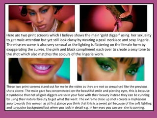 .Here are two print screens which I believe shows the main ‘gold digger’ using  her sexuality to get male attention but yet still look classy by wearing a peal  necklace and sexy lingerie. The mise en scene is also very sensual as the lighting is flattering on the female form by exaggerating the curves, the pink and black compliment each over to create a sexy tone to the shot which also matches the colours of the lingerie worn.These two print screens stand out for me in the video as they are not so sexualised like the previous shots above. The male gaze has concentrated on the beautiful smile and piercing eyes, this is because it symbolise that not all gold diggers are so in your face with their beauty instead they can be cunning by using their natural beauty to get what the want. The extreme close up shots create a mysterious aura towards this woman as at first glance you think that this is a sweet girl because of the soft lighting and turquoise background but when you look in detail e.g. In her eyes you can see  she is cunning.