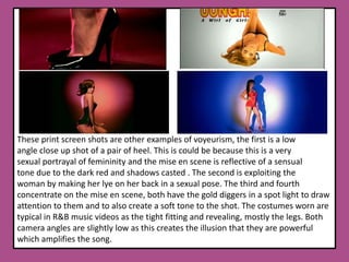 These print screen shots are other examples of voyeurism, the first is a low angle close up shot of a pair of heel. This is could be because this is a very sexual portrayal of femininity and the mise en scene is reflective of a sensual tone due to the dark red and shadows casted . The second is exploiting the woman by making her lye on her back in a sexual pose. The third and fourth concentrate on the mise en scene, both have the gold diggers in a spot light to draw attention to them and to also create a soft tone to the shot. The costumes worn are typical in R&B music videos as the tight fitting and revealing, mostly the legs. Both camera angles are slightly low as this creates the illusion that they are powerful which amplifies the song. 