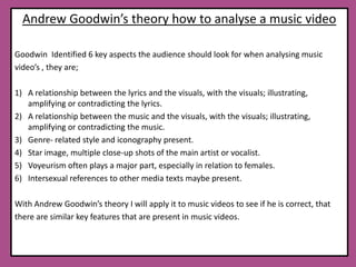 Andrew Goodwin’s theory how to analyse a music videoGoodwin  Identified 6 key aspects the audience should look for when analysing music video’s , they are; A relationship between the lyrics and the visuals, with the visuals; illustrating, amplifying or contradicting the lyrics.A relationship between the music and the visuals, with the visuals; illustrating, amplifying or contradicting the music.Genre- related style and iconography present.Star image, multiple close-up shots of the main artist or vocalist. Voyeurism often plays a major part, especially in relation to females.Intersexual references to other media texts maybe present.With Andrew Goodwin’s theory I will apply it to music videos to see if he is correct, that there are similar key features that are present in music videos. 