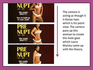 The camera is acting as though it is Kanye eyes which is his point view. The camera pans up this woman to create the male gaze which Laura Mulvey came up with the theory. 