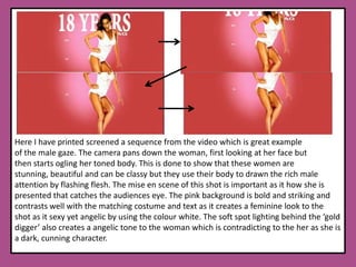 Here I have printed screened a sequence from the video which is great example of the male gaze. The camera pans down the woman, first looking at her face but then starts ogling her toned body. This is done to show that these women are stunning, beautiful and can be classy but they use their body to drawn the rich male attention by flashing flesh. The mise en scene of this shot is important as it how she is presented that catches the audiences eye. The pink background is bold and striking and contrasts well with the matching costume and text as it creates a feminine look to the shot as it sexy yet angelic by using the colour white. The soft spot lighting behind the ‘gold digger’ also creates a angelic tone to the woman which is contradicting to the her as she is a dark, cunning character.  