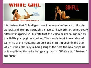 It is obvious that Gold digger have intersexual reference to the pin up  look and even pornographic imagery. I have print screened every different magazine to illustrate that this video has been inspired by the 1950’s pin up girl magazines. The is such detail in ever shot of e.g. Price of the magazine, volume and most importantly the title which is the either a lyric being sang at the time the cover appears or it amplifying the lyrics being sang such as; ‘White girl,’ ‘ Pre Nupt’  and ‘Woo’