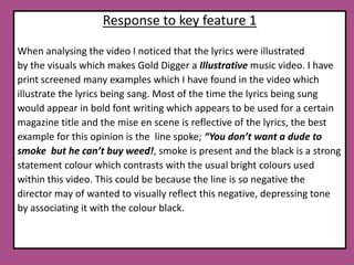 Response to key feature 1When analysing the video I noticed that the lyrics were illustrated by the visuals which makes Gold Digger a Illustrative music video. I have print screened many examples which I have found in the video which illustrate the lyrics being sang. Most of the time the lyrics being sung would appear in bold font writing which appears to be used for a certain magazine title and the mise en scene is reflective of the lyrics, the best example for this opinion is the  line spoke; “You don’t want a dude to smoke  but he can’t buy weed!, smoke is present and the black is a strongstatement colour which contrasts with the usual bright colours used within this video. This could be because the line is so negative the director may of wanted to visually reflect this negative, depressing tone by associating it with the colour black. 