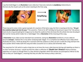 I say that Gold Digger is an Illustrative music video but I have also noticed an amplifying relationship to the lyrics by the visuals such as the actors reacting to the lines sang. These two print screen shots a great example of a reaction of the lyrics sang, the first is reacting to the line; “He got the ambition baby look into his eyes.” The second is; “And on his 18th birthday he found out it wasn’t his” the actress reacts by be smug and poking her tongue out to show the audience that she knew this the whole time but she played the man for money which makes her a ‘Gold digger’ this is Illustrative of the meaning of the song.A illustrative music video can be redundant but sometimes  being too illustrative transforms a music video to become entropic, I believe this is true when analysing Gold  Digger. It is a simplistic but effective music video which illustrates the lyrics, I think by doing this it connects with the audience as they can join in with the song and learn the lyrics quicker which makes both the song and video successful as it is catchy and remember able.  The song lasts for 3:41 which is quite a long time so at times the music video become boring and repetitive as there is no clear narrative structure, I would say that this video is reflective of  Claude Levi- Strauss’s theory of binary opposites as it seems as though there is a clear division of genders which the women are portrayed as inferior to the men as they are ‘Gold diggers’, meaning that they are after the money as they a skint etc... Amplifying