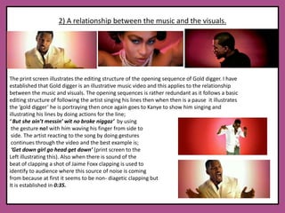 2) A relationship between the music and the visuals.The print screen illustrates the editing structure of the opening sequence of Gold digger. I have established that Gold digger is an illustrative music video and this applies to the relationship between the music and visuals. The opening sequences is rather redundant as it follows a basic editing structure of following the artist singing his lines then when then is a pause  it illustrates the ‘gold digger’ he is portraying then once again goes to Kanye to show him singing and illustrating his lines by doing actions for the line; ‘ But she ain’t messin’ wit no broke niggaz’  by using the gesture no! with him waving his finger from side to side. The artist reacting to the song by doing gestures continues through the video and the best example is;‘Get down girl go head get down’ (print screen to the Left illustrating this). Also when there is sound of the beat of clapping a shot of Jaime Foxx clapping is used to identify to audience where this source of noise is coming from because at first it seems to be non- diagetic clapping but It is established in 0:35.