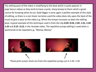 The editing pace of the video is amplifying to the beat which is quite popular in pop/ dance videos as they tend to have a quick, sharp tempo to them which a great source for knowing when to cut. Gold Digger is once again a perfect example of this style of editing, as there is a non linear narrative used the video does rely upon the beat of the music to give a pace to the video e.g. When the tempo increases so does the editingpace. A great example of this technique used is from the clip 0:20- 0:24, 1:30- 1:31, 1:34- 1:35 and 2:12- 2:13, in the Youtube video. The repetitive jumpy editing is used when a word tends to be repeated e.g. “Money, Money”          These print screen shots are from the repetitive jumpy cut in 1:34- 1:35