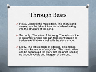 Through Beats
O Firstly, Listen to the music itself. The chorus and
verses must be taken into account when looking
into the structure of the song,
O Secondly , The voice of the song. The artists voice
is extremely unique and can form identification or
trademarks that work well with the stars image,
O Lastly, The artists mode of address. This makes
the artist known as a ‘storyteller’. The music video
can be seen to aid the story that the artist is telling
us through vocals and imagery of the song.
 