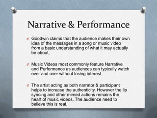 Narrative & Performance
O Goodwin claims that the audience makes their own
idea of the messages in a song or music video
from a basic understanding of what it may actually
be about,
O Music Videos most commonly feature Narrative
and Performance as audiences can typically watch
over and over without losing interest,
O The artist acting as both narrator & participant
helps to increase the authenticity. However the lip
syncing and other mimed actions remains the
heart of music videos. The audience need to
believe this is real.
 