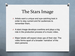The Stars Image
O Artists want a unique and eye-catching look in
order to stay current and for audiences to
remember them,
O A stars image develops overtime and plays a big
role in the production process of a music video,
O Major labels will expect close ups of their star. The
video forms apart of a broader ‘narrative’ of the
stars persona
 