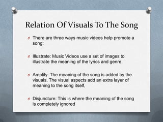 Relation Of Visuals To The Song
O There are three ways music videos help promote a
song:
O Illustrate: Music Videos use a set of images to
illustrate the meaning of the lyrics and genre,
O Amplify: The meaning of the song is added by the
visuals. The visual aspects add an extra layer of
meaning to the song itself,
O Disjuncture: This is where the meaning of the song
is completely ignored
 