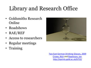 Library and Research Office
• Goldsmiths Research
  Online
• Roadshows
• RAE/REF
• Access to researchers
• Regular meetings
• Training
                          Two East German Drinking Glasses, 2009
                             Crowe, Nick and Rawlinson, Ian.
                              http://eprints.gold.ac.uk/6752/
 