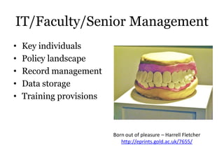 IT/Faculty/Senior Management
•   Key individuals
•   Policy landscape
•   Record management
•   Data storage
•   Training provisions



                          Born out of pleasure – Harrell Fletcher
                             http://eprints.gold.ac.uk/7655/
 