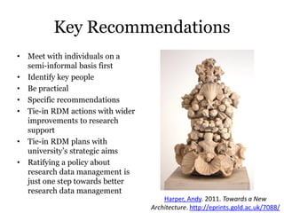 Key Recommendations
•   Meet with individuals on a
    semi-informal basis first
•   Identify key people
•   Be practical
•   Specific recommendations
•   Tie-in RDM actions with wider
    improvements to research
    support
•   Tie-in RDM plans with
    university’s strategic aims
•   Ratifying a policy about
    research data management is
    just one step towards better
    research data management
                                        Harper, Andy. 2011. Towards a New
                                    Architecture. http://eprints.gold.ac.uk/7088/
 