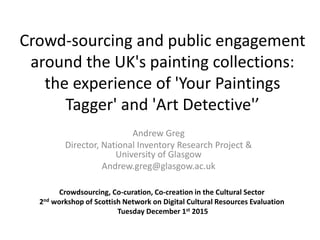 Crowd-sourcing and public engagement
around the UK's painting collections:
the experience of 'Your Paintings
Tagger' and 'Art Detective'’
Andrew Greg
Director, National Inventory Research Project &
University of Glasgow
Andrew.greg@glasgow.ac.uk
Crowdsourcing, Co-curation, Co-creation in the Cultural Sector
2nd workshop of Scottish Network on Digital Cultural Resources Evaluation
Tuesday December 1st 2015
 