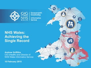NHS Wales:
Achieving the
Single Record
Andrew Griffiths
CIO (Health) and Director of
NHS Wales Informatics Service
10 February 2015
 