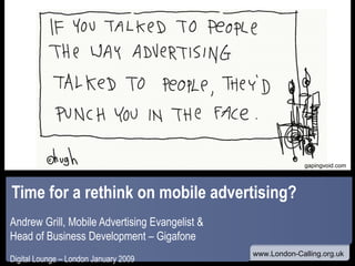 Time for a rethink on mobile advertising? Andrew Grill, Mobile Advertising Evangelist &  Head of Business Development – Gigafone Digital Lounge – London January 2009 www gapingvoid.com 