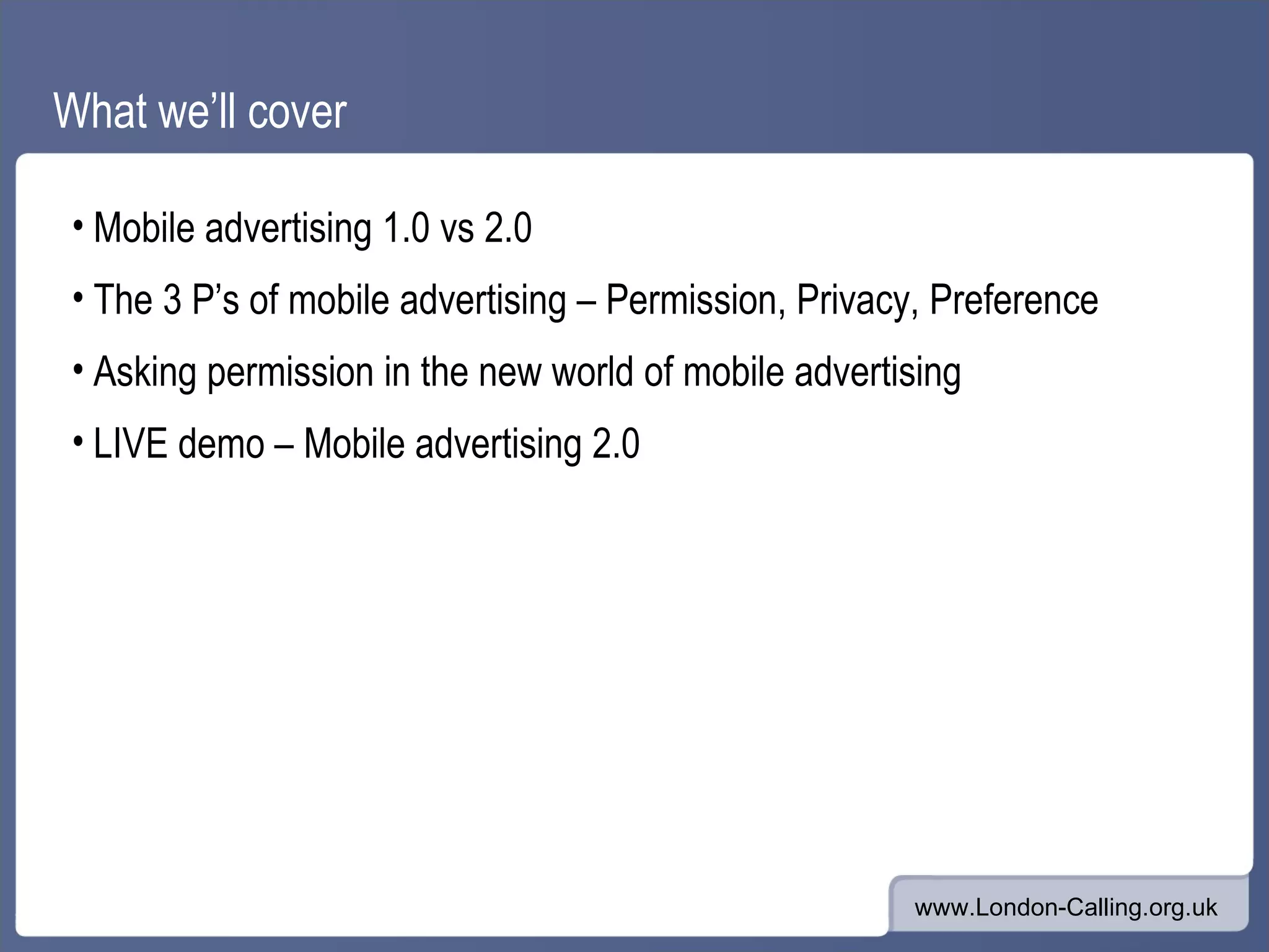 What we’ll cover Mobile advertising 1.0 vs 2.0 The 3 P’s of mobile advertising – Permission, Privacy, Preference Asking permission in the new world of mobile advertising LIVE demo – Mobile advertising 2.0