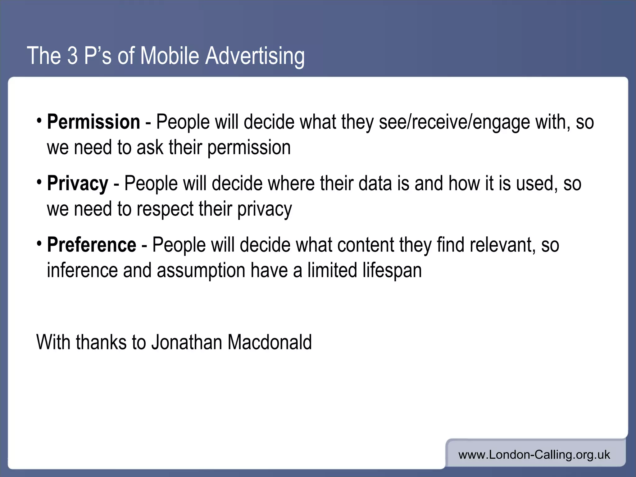 The 3 P’s of Mobile Advertising Permission - People will decide what they see/receive/engage with, so we need to ask their permission Privacy - People will decide where their data is and how it is used, so we need to respect their privacy Preference - People will decide what content they find relevant, so inference and assumption have a limited lifespan With thanks to Jonathan Macdonald