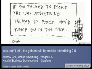 Ask, don’t tell - the golden rule for mobile advertising 2.0  Andrew Grill, Mobile Advertising Evangelist &  Head of Business Development – Gigafone Future of Mobile 2008 - London www gapingvoid.com 