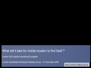 What will it take for mobile location to find itself ? Andrew Grill, Mobile Advertising Evangelist London Geo/Mobile Developers Meetup Group – 27 November 2008 