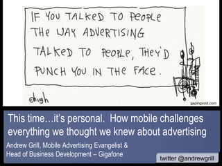 www




                                                           gapingvoid.com



This time…it’s personal. How mobile challenges
everything we thought we knew about advertising
Andrew Grill, Mobile Advertising Evangelist &
Head of Business Development – Gigafone         LondonCalling.mobi
                                                twitter @andrewgrill
 