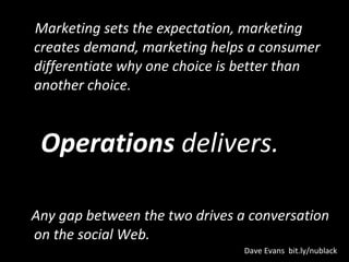 Marketing sets the expectation, marketing creates demand, marketing helps a consumer differentiate why one choice is better than another choice.  Operations  delivers. Any gap between the two drives a conversation on the social Web.  Dave Evans  bit.ly/nublack 