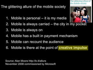 The glittering allure of the mobile societyMobile is personal – it is my mediaMobile is always carried – the city in my pocketMobile is always onMobile has a built in payment mechanismMobile can recount the audienceMobile is there at the point of creative impulseSource: Alan Moore http://lc.tl/allureNovember 2008 commissioned by Microsoft