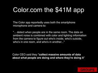 Color.com the $41M appThe Color app reportedly uses both the smartphone microphone and camera to:"... detect when people are in the same room. The data on ambient noise is combined with color and lighting information from the camera to figure out who's inside, who's outside, who's in one room, and who's in another..."ColorCEO said they "collect massive amounts of data about what people are doing and where they're doing it"GROUPS