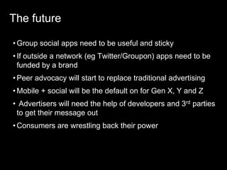 The futureGroup social apps need to be useful and stickyIf outside a network (eg Twitter/Groupon) apps need to be funded by a brandPeer advocacy will start to replace traditional advertisingMobile + social will be the default on for Gen X, Y and ZAdvertisers will need the help of developers and 3rd parties to get their message outConsumers are wrestling back their power