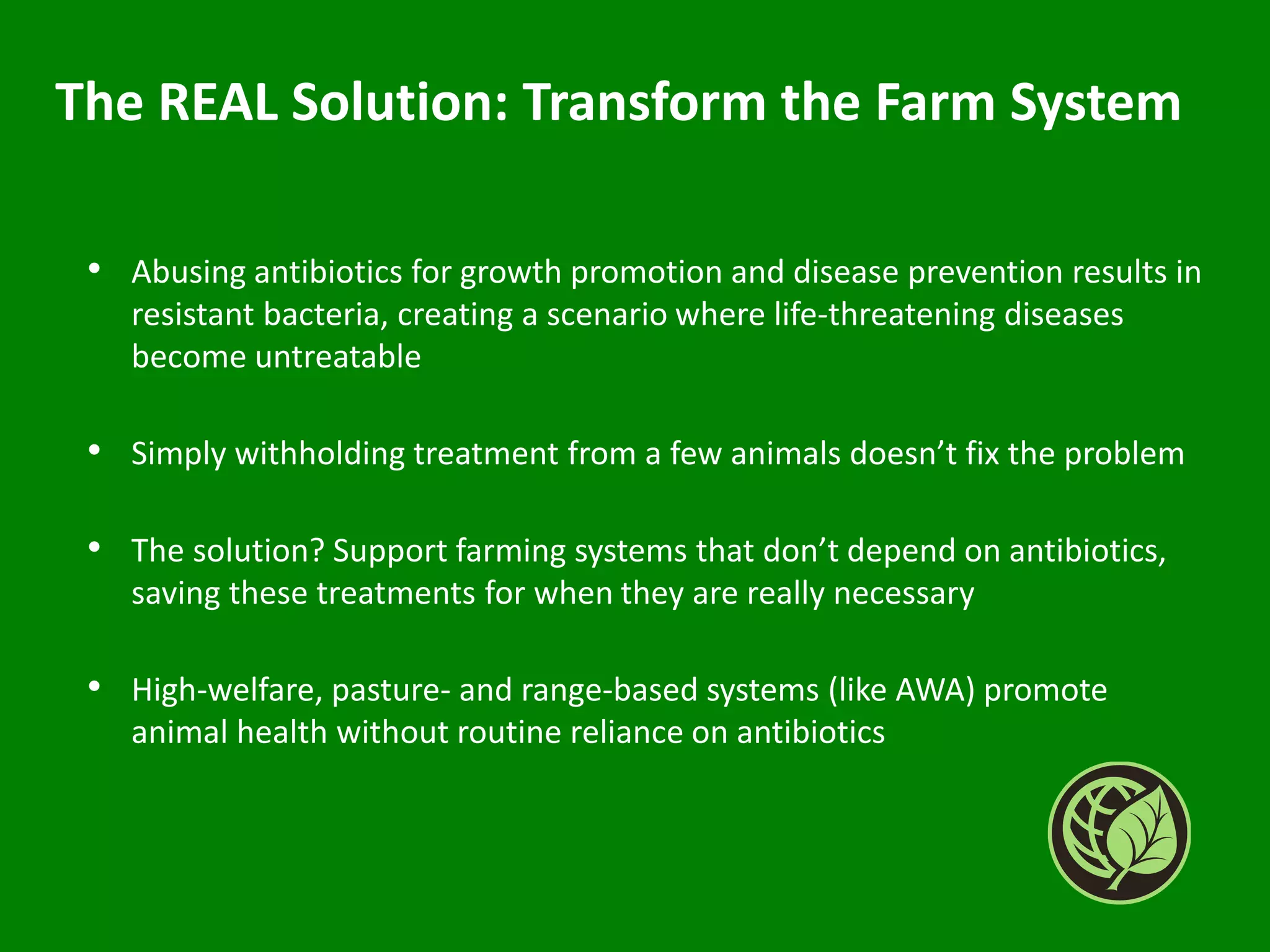 The REAL Solution: Transform the Farm System
• Abusing antibiotics for growth promotion and disease prevention results in
resistant bacteria, creating a scenario where life-threatening diseases
become untreatable
• Simply withholding treatment from a few animals doesn’t fix the problem
• The solution? Support farming systems that don’t depend on antibiotics,
saving these treatments for when they are really necessary
• High-welfare, pasture- and range-based systems (like AWA) promote
animal health without routine reliance on antibiotics
 
