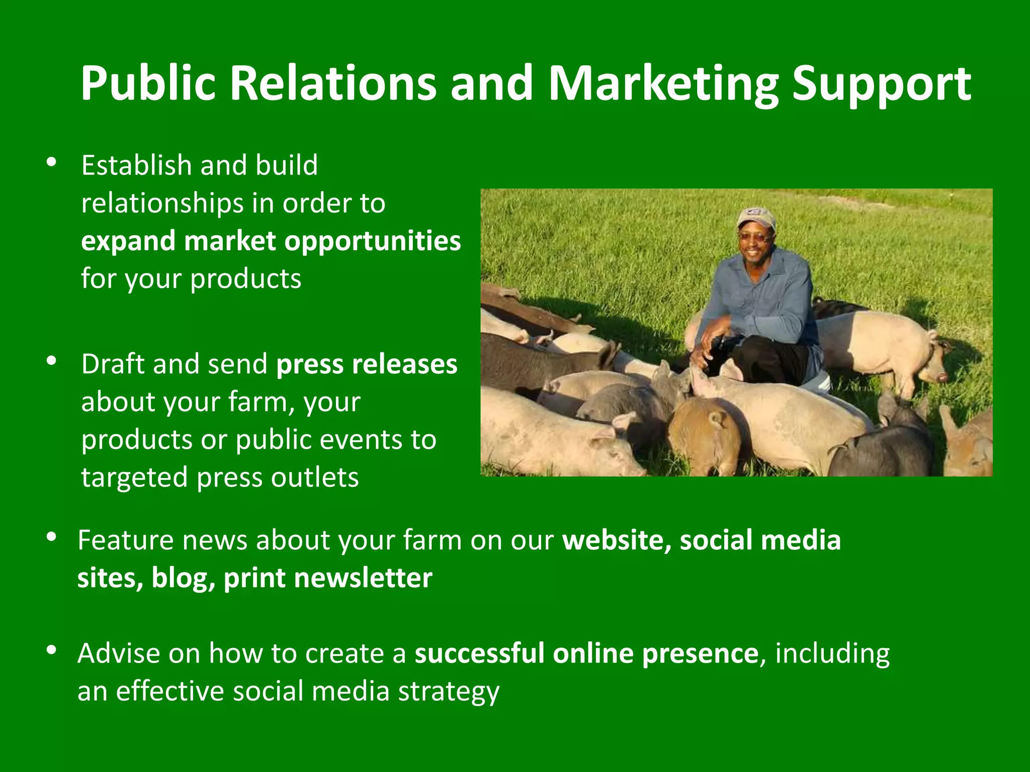 Public Relations and Marketing Support
• Establish and build
relationships in order to
expand market opportunities
for your products
• Draft and send press releases
about your farm, your
products or public events to
targeted press outlets
• Feature news about your farm on our website, social media
sites, blog, print newsletter
• Advise on how to create a successful online presence, including
an effective social media strategy
 