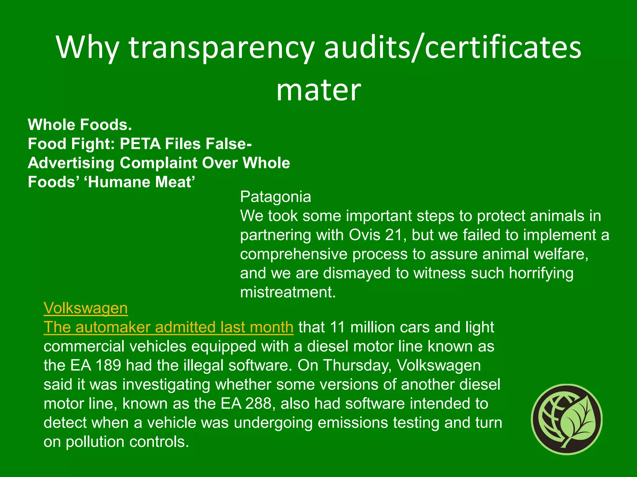 Whole Foods.
Food Fight: PETA Files False-
Advertising Complaint Over Whole
Foods’ ‘Humane Meat’
Patagonia
We took some important steps to protect animals in
partnering with Ovis 21, but we failed to implement a
comprehensive process to assure animal welfare,
and we are dismayed to witness such horrifying
mistreatment.
Why transparency audits/certificates
mater
Volkswagen
The automaker admitted last month that 11 million cars and light
commercial vehicles equipped with a diesel motor line known as
the EA 189 had the illegal software. On Thursday, Volkswagen
said it was investigating whether some versions of another diesel
motor line, known as the EA 288, also had software intended to
detect when a vehicle was undergoing emissions testing and turn
on pollution controls.
 