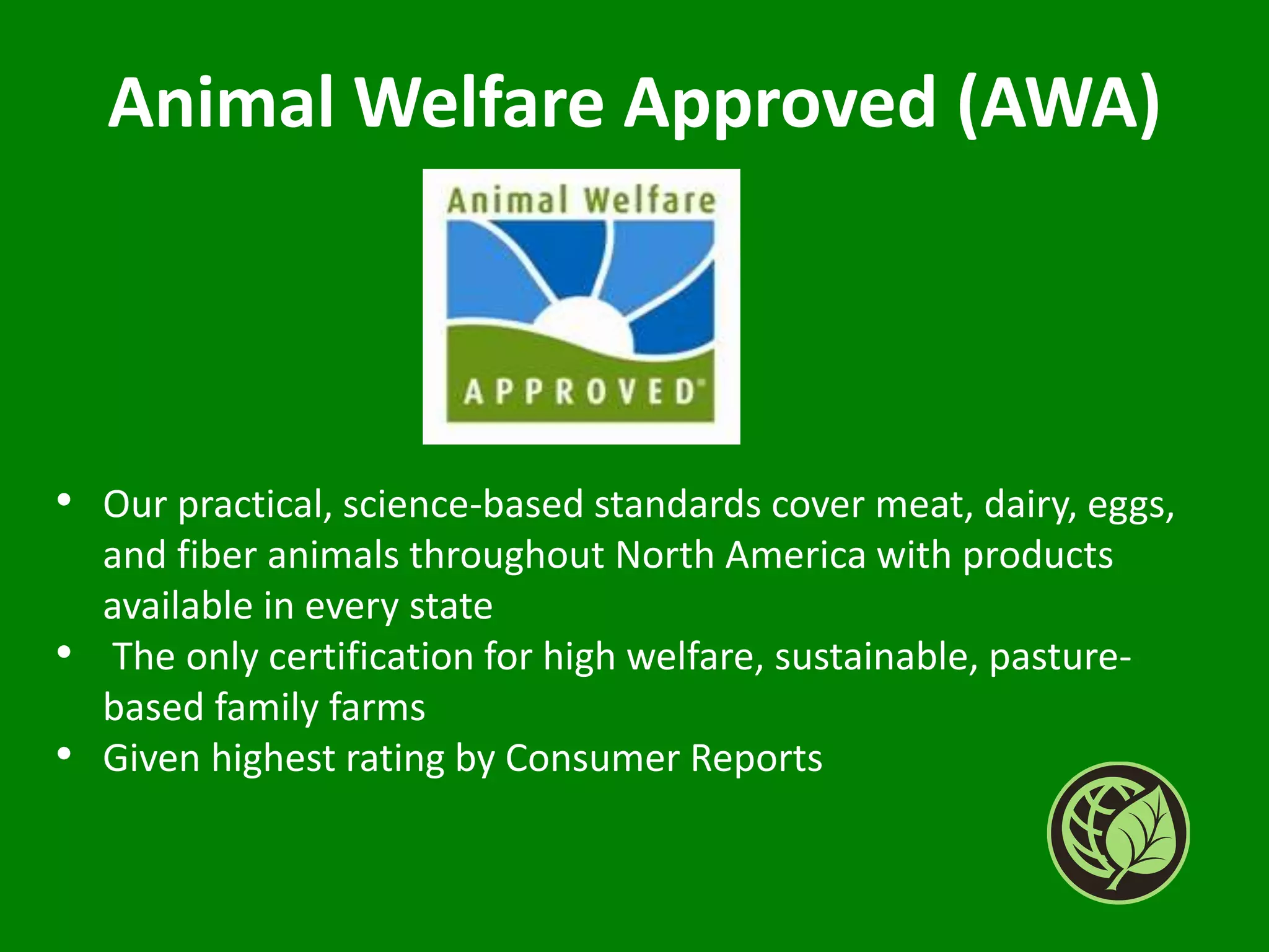 Animal Welfare Approved (AWA)
• Our practical, science-based standards cover meat, dairy, eggs,
and fiber animals throughout North America with products
available in every state
• The only certification for high welfare, sustainable, pasture-
based family farms
• Given highest rating by Consumer Reports
 