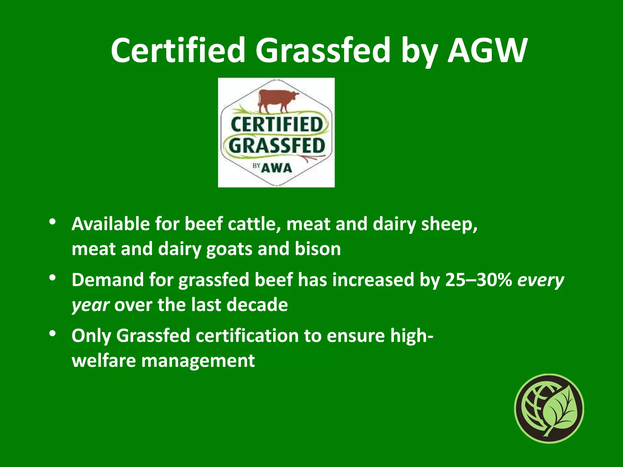 Certified Grassfed by AGW
• Available for beef cattle, meat and dairy sheep,
meat and dairy goats and bison
• Demand for grassfed beef has increased by 25–30% every
year over the last decade
• Only Grassfed certification to ensure high-
welfare management
 