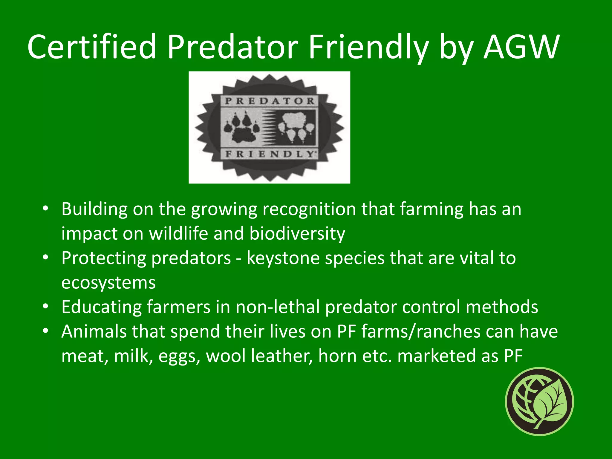 • Building on the growing recognition that farming has an
impact on wildlife and biodiversity
• Protecting predators - keystone species that are vital to
ecosystems
• Educating farmers in non-lethal predator control methods
• Animals that spend their lives on PF farms/ranches can have
meat, milk, eggs, wool leather, horn etc. marketed as PF
Certified Predator Friendly by AGW
 