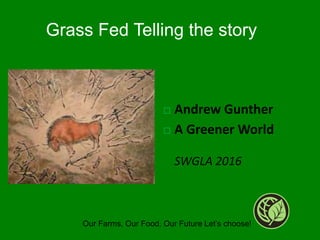  Andrew Gunther
 A Greener World
SWGLA 2016
Our Farms, Our Food, Our Future Let’s choose!
Grass Fed Telling the story
 