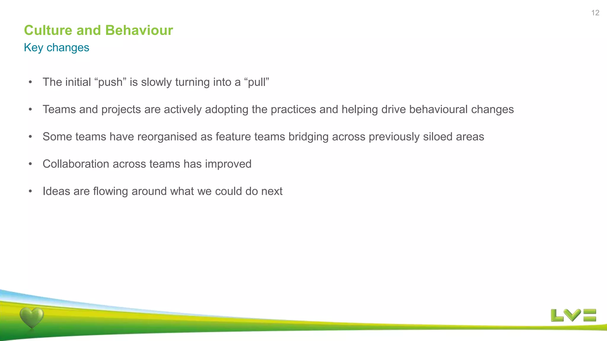 Culture and Behaviour
Key changes
12
• The initial “push” is slowly turning into a “pull”
• Teams and projects are actively adopting the practices and helping drive behavioural changes
• Some teams have reorganised as feature teams bridging across previously siloed areas
• Collaboration across teams has improved
• Ideas are flowing around what we could do next
 
