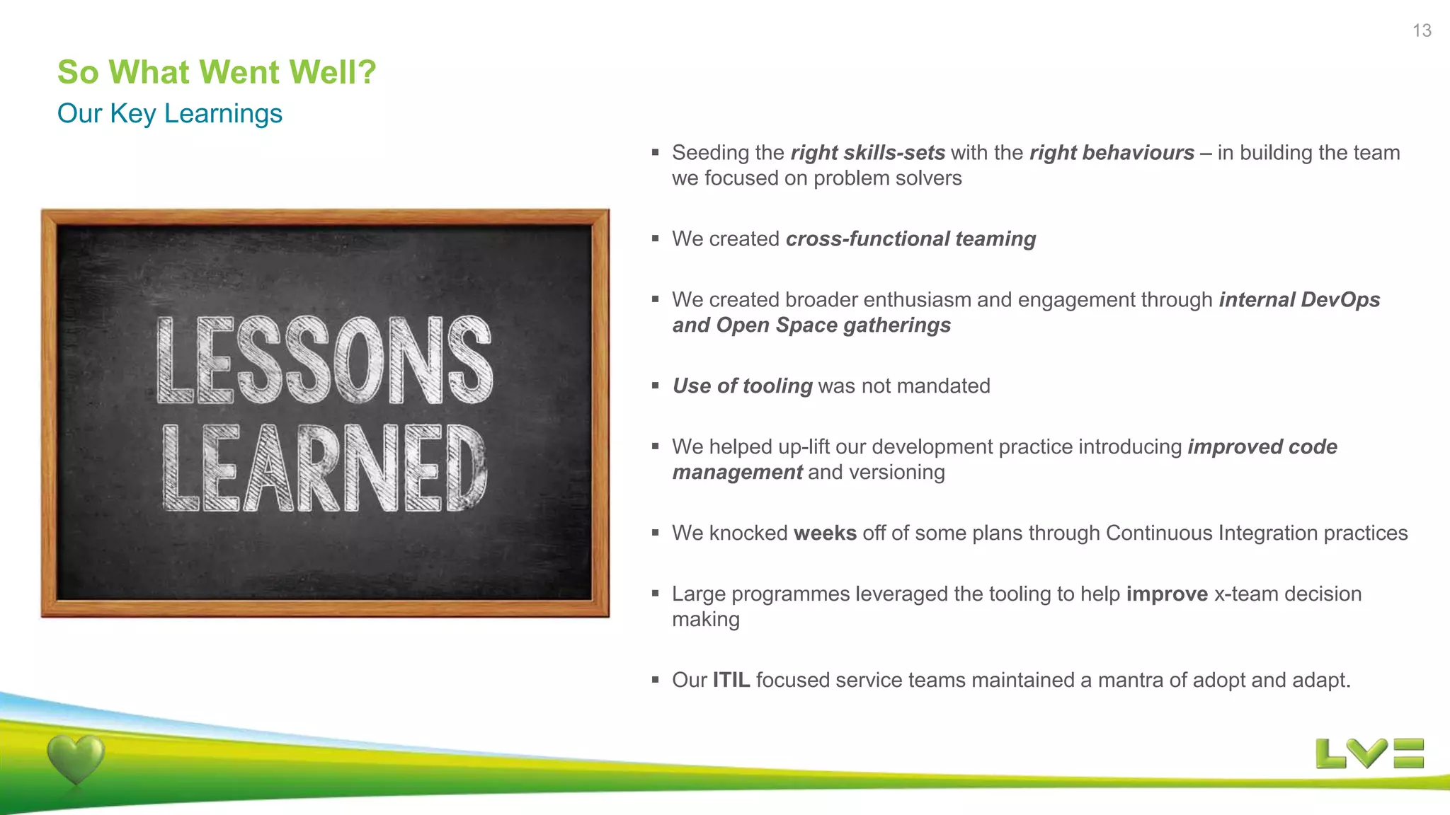 So What Went Well?
Our Key Learnings
13
 Seeding the right skills-sets with the right behaviours – in building the team
we focused on problem solvers
 We created cross-functional teaming
 We created broader enthusiasm and engagement through internal DevOps
and Open Space gatherings
 Use of tooling was not mandated
 We helped up-lift our development practice introducing improved code
management and versioning
 We knocked weeks off of some plans through Continuous Integration practices
 Large programmes leveraged the tooling to help improve x-team decision
making
 Our ITIL focused service teams maintained a mantra of adopt and adapt.
 