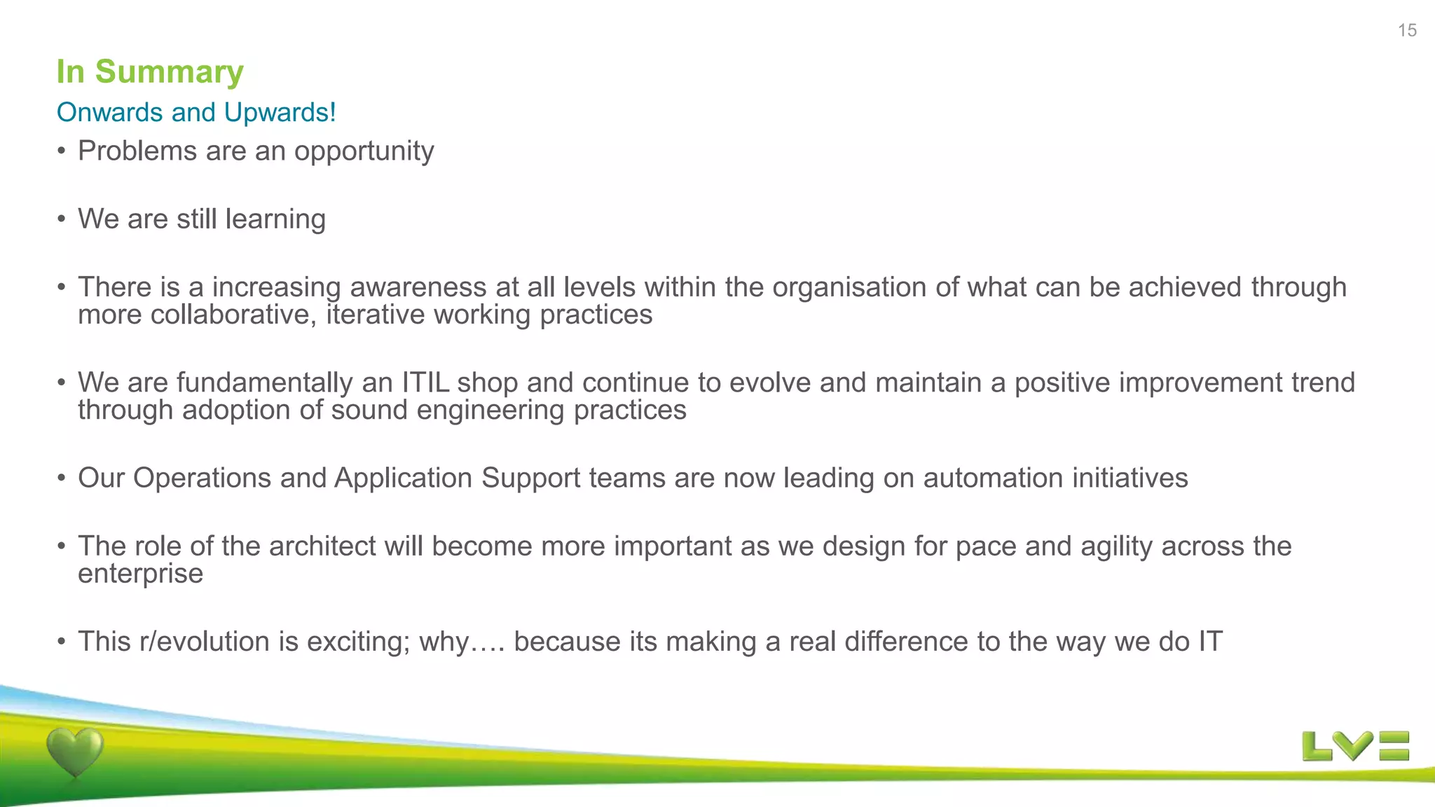 In Summary
Onwards and Upwards!
15
• Problems are an opportunity
• We are still learning
• There is a increasing awareness at all levels within the organisation of what can be achieved through
more collaborative, iterative working practices
• We are fundamentally an ITIL shop and continue to evolve and maintain a positive improvement trend
through adoption of sound engineering practices
• Our Operations and Application Support teams are now leading on automation initiatives
• The role of the architect will become more important as we design for pace and agility across the
enterprise
• This r/evolution is exciting; why…. because its making a real difference to the way we do IT
 