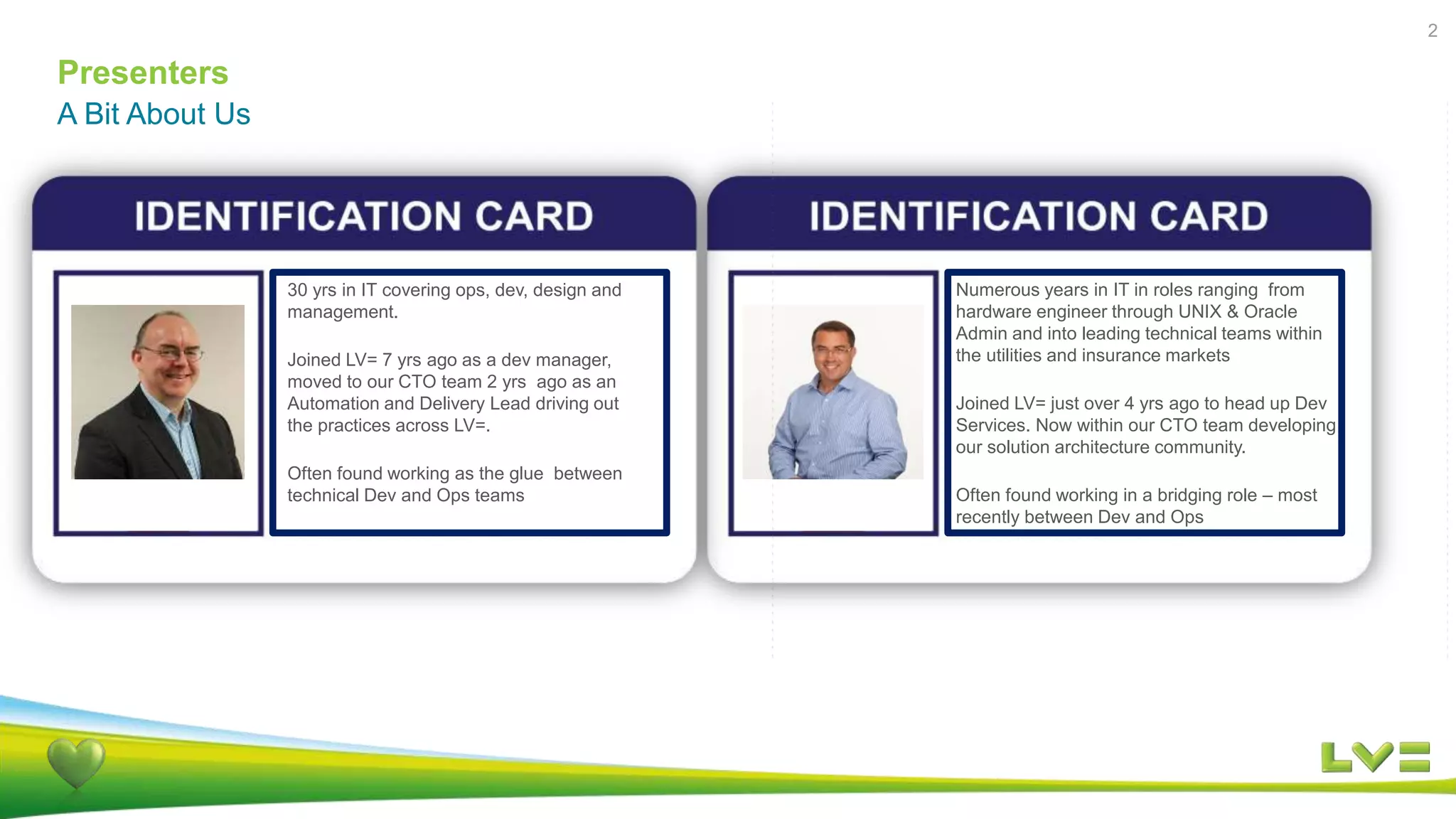 Presenters
2
A Bit About Us
Numerous years in IT in roles ranging from
hardware engineer through UNIX & Oracle
Admin and into leading technical teams within
the utilities and insurance markets
Joined LV= just over 4 yrs ago to head up Dev
Services. Now within our CTO team developing
our solution architecture community.
Often found working in a bridging role – most
recently between Dev and Ops
30 yrs in IT covering ops, dev, design and
management.
Joined LV= 7 yrs ago as a dev manager,
moved to our CTO team 2 yrs ago as an
Automation and Delivery Lead driving out
the practices across LV=.
Often found working as the glue between
technical Dev and Ops teams
 