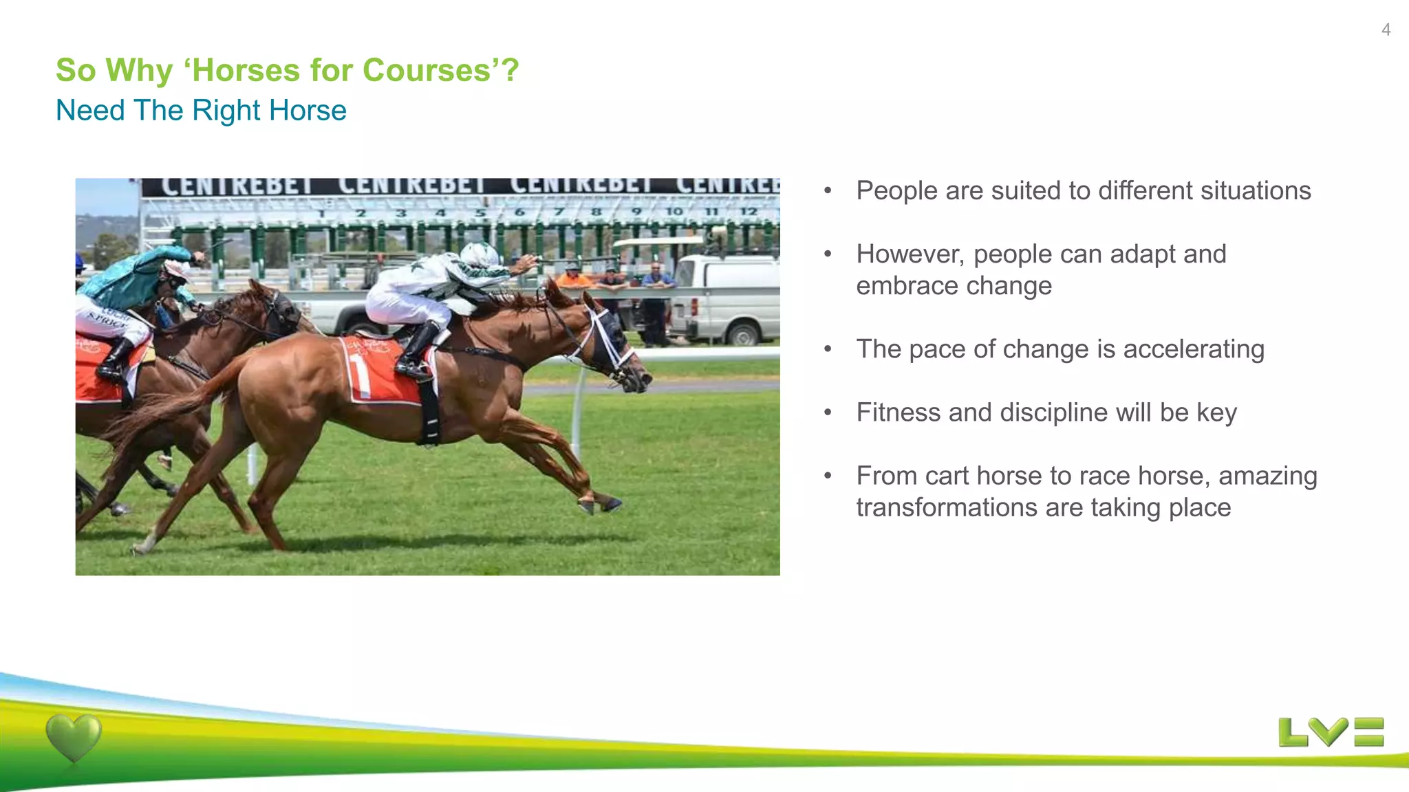 So Why ‘Horses for Courses’?
4
Need The Right Horse
• People are suited to different situations
• However, people can adapt and
embrace change
• The pace of change is accelerating
• Fitness and discipline will be key
• From cart horse to race horse, amazing
transformations are taking place
 