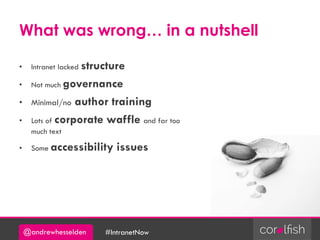 @andrewhesselden #IntranetNow
What was wrong… in a nutshell
• Intranet lacked structure
• Not much governance
• Minimal/no author training
• Lots of corporate waffle and far too
much text
• Some accessibility issues
 