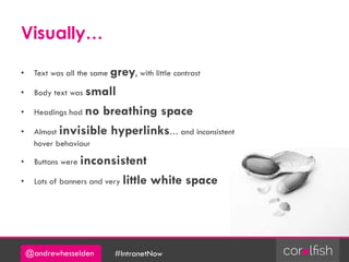 @andrewhesselden #IntranetNow
Visually…
• Text was all the same grey, with little contrast
• Body text was small
• Headings had no breathing space
• Almost invisible hyperlinks… and inconsistent
hover behaviour
• Buttons were inconsistent
• Lots of banners and very little white space
 
